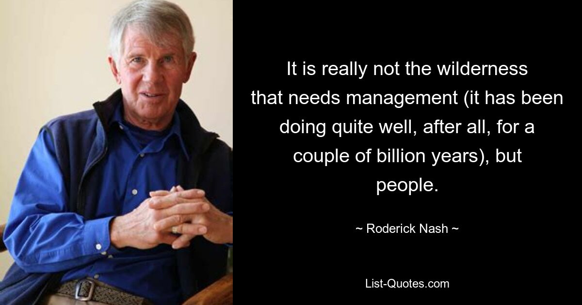 It is really not the wilderness that needs management (it has been doing quite well, after all, for a couple of billion years), but people. — © Roderick Nash