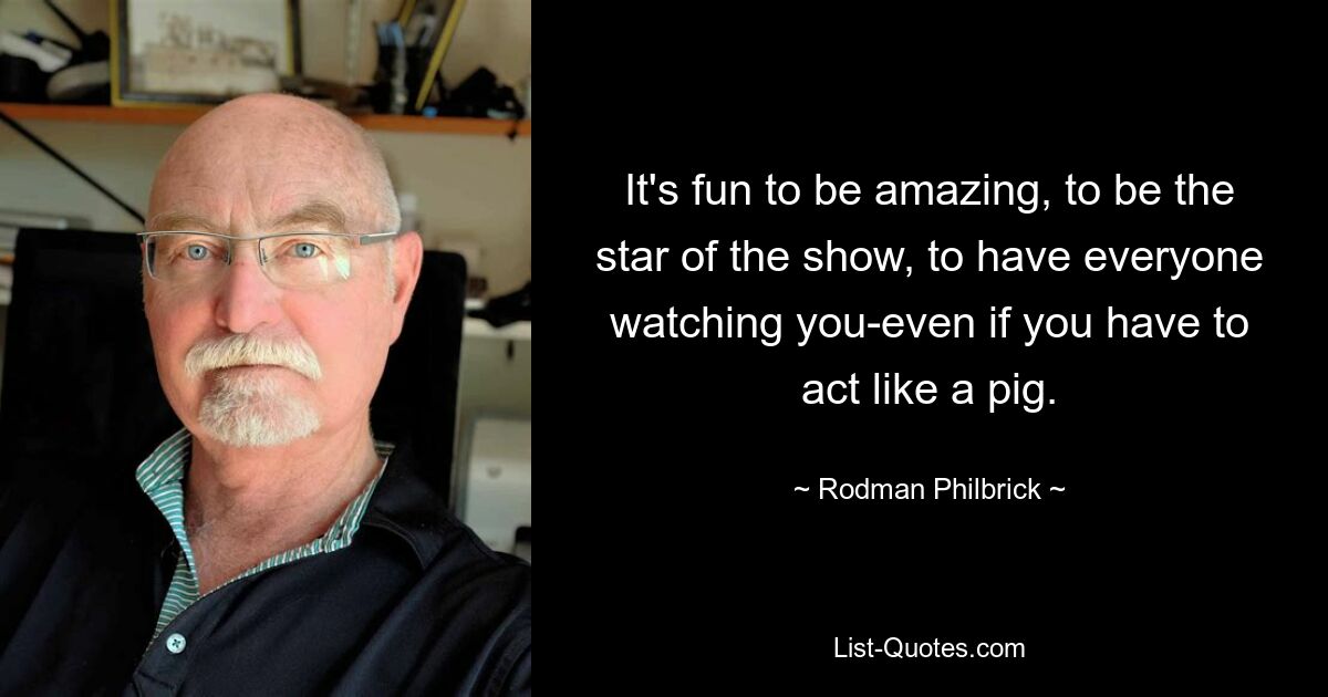 It's fun to be amazing, to be the star of the show, to have everyone watching you-even if you have to act like a pig. — © Rodman Philbrick