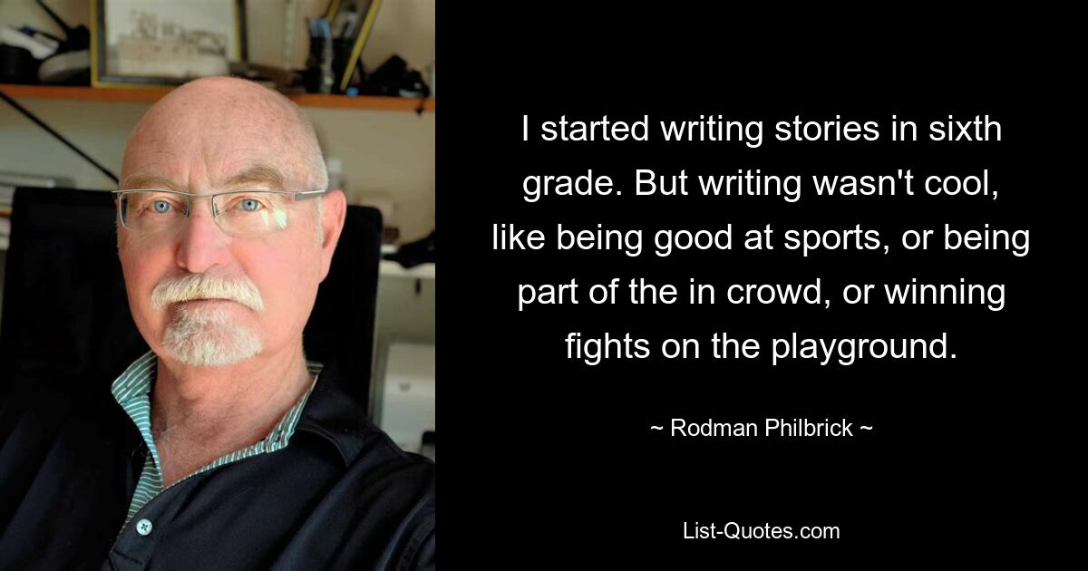 I started writing stories in sixth grade. But writing wasn't cool, like being good at sports, or being part of the in crowd, or winning fights on the playground. — © Rodman Philbrick