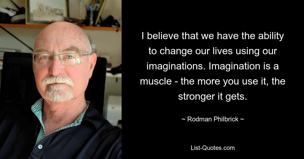 I believe that we have the ability to change our lives using our imaginations. Imagination is a muscle - the more you use it, the stronger it gets. — © Rodman Philbrick