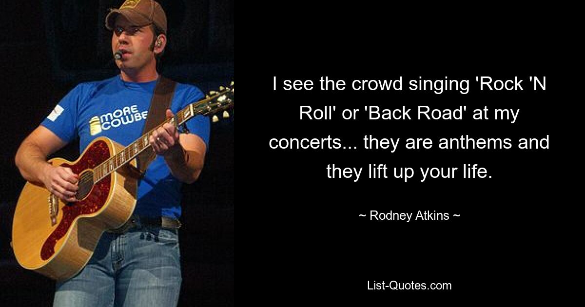 I see the crowd singing 'Rock 'N Roll' or 'Back Road' at my concerts... they are anthems and they lift up your life. — © Rodney Atkins