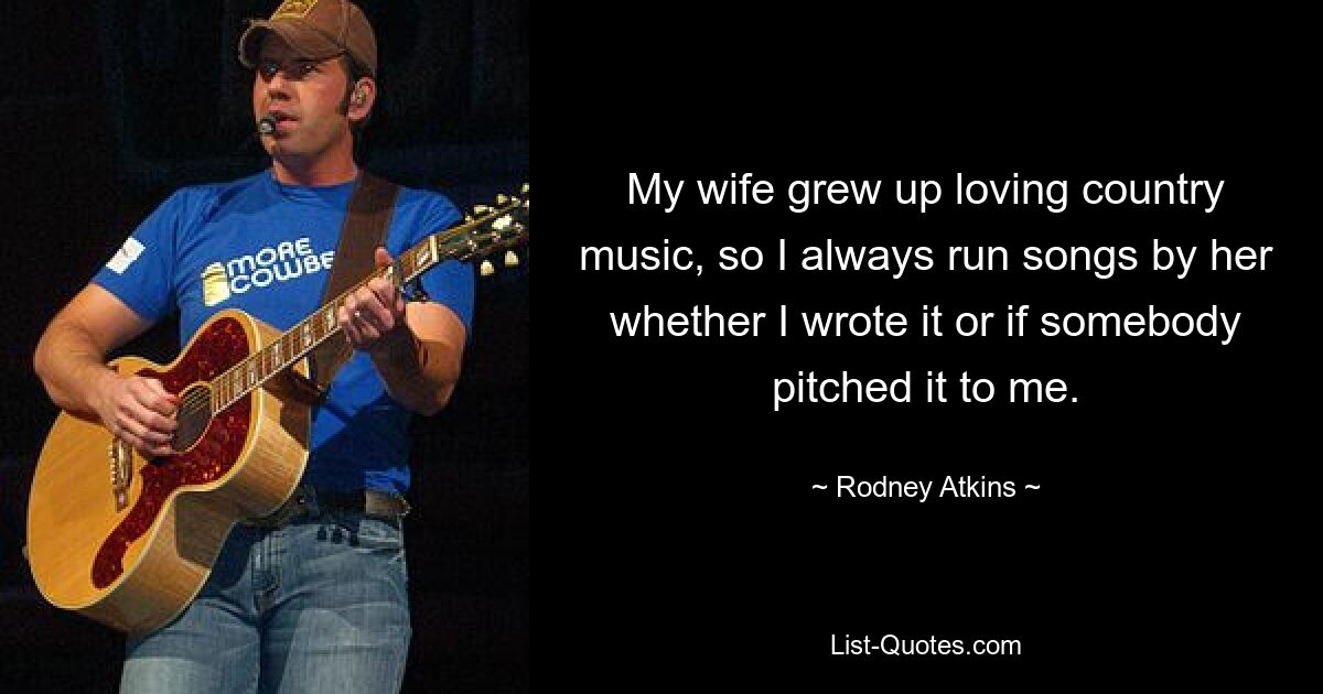 My wife grew up loving country music, so I always run songs by her whether I wrote it or if somebody pitched it to me. — © Rodney Atkins