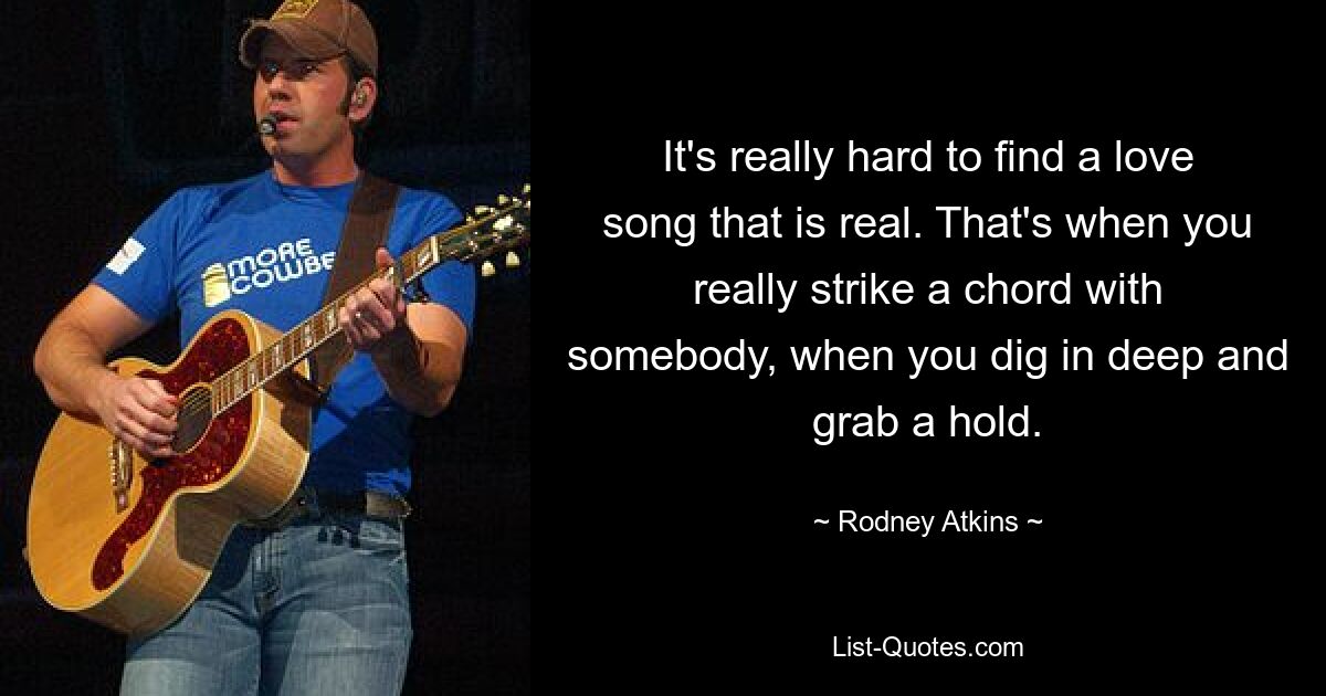 It's really hard to find a love song that is real. That's when you really strike a chord with somebody, when you dig in deep and grab a hold. — © Rodney Atkins