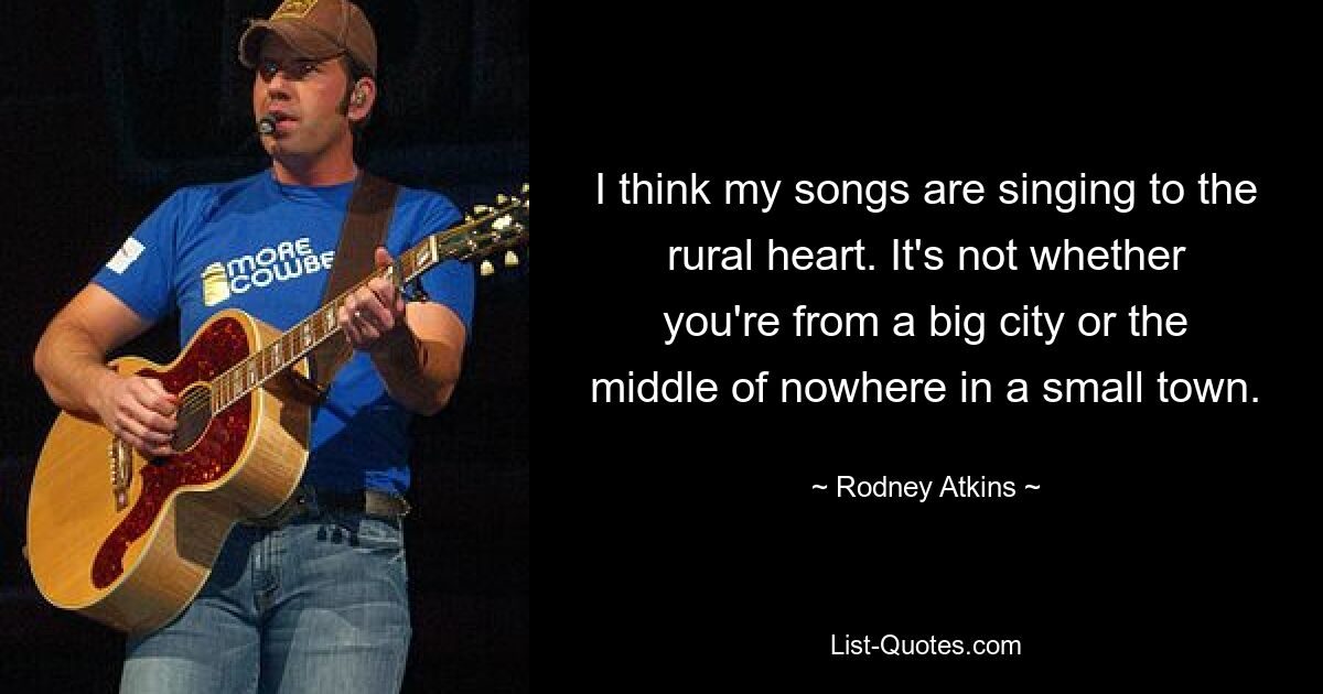 I think my songs are singing to the rural heart. It's not whether you're from a big city or the middle of nowhere in a small town. — © Rodney Atkins