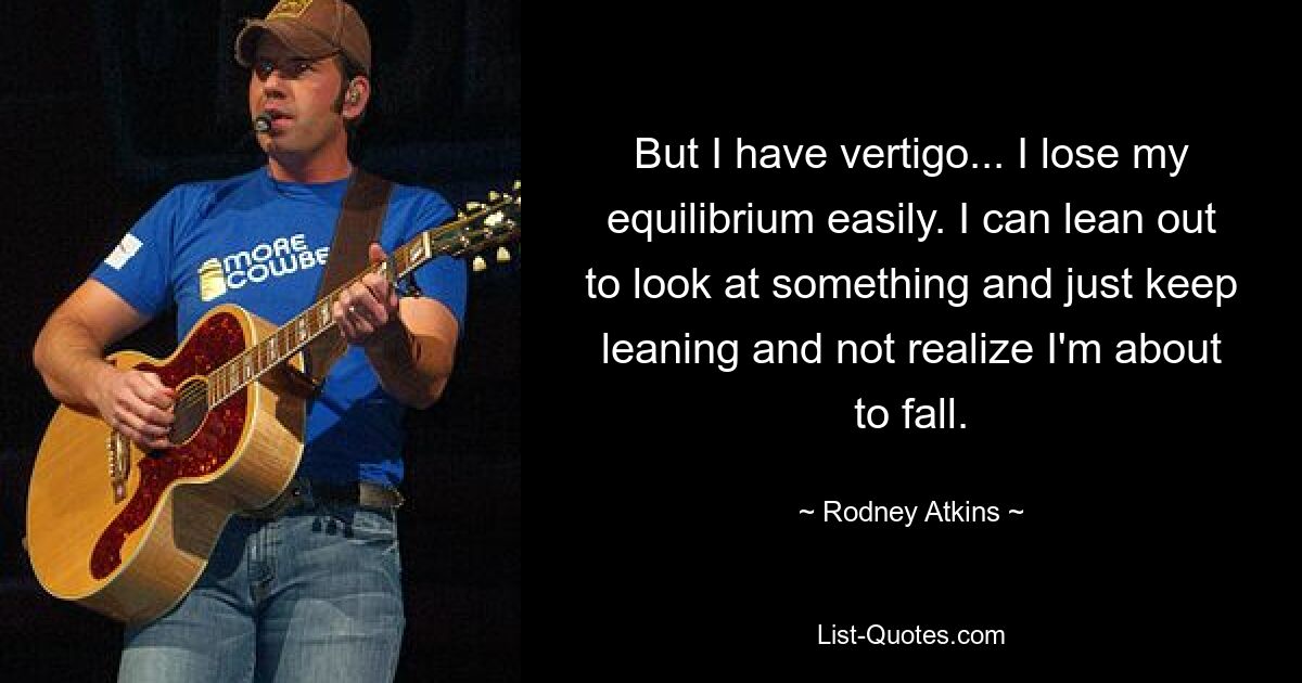 But I have vertigo... I lose my equilibrium easily. I can lean out to look at something and just keep leaning and not realize I'm about to fall. — © Rodney Atkins