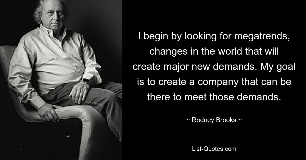 I begin by looking for megatrends, changes in the world that will create major new demands. My goal is to create a company that can be there to meet those demands. — © Rodney Brooks