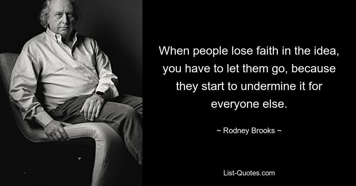 When people lose faith in the idea, you have to let them go, because they start to undermine it for everyone else. — © Rodney Brooks