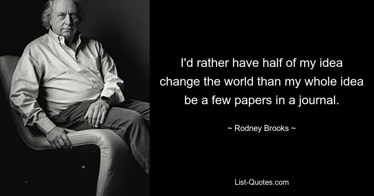 I'd rather have half of my idea change the world than my whole idea be a few papers in a journal. — © Rodney Brooks