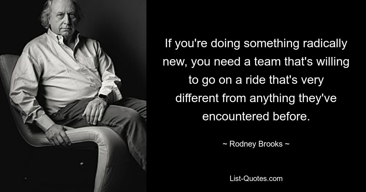 If you're doing something radically new, you need a team that's willing to go on a ride that's very different from anything they've encountered before. — © Rodney Brooks