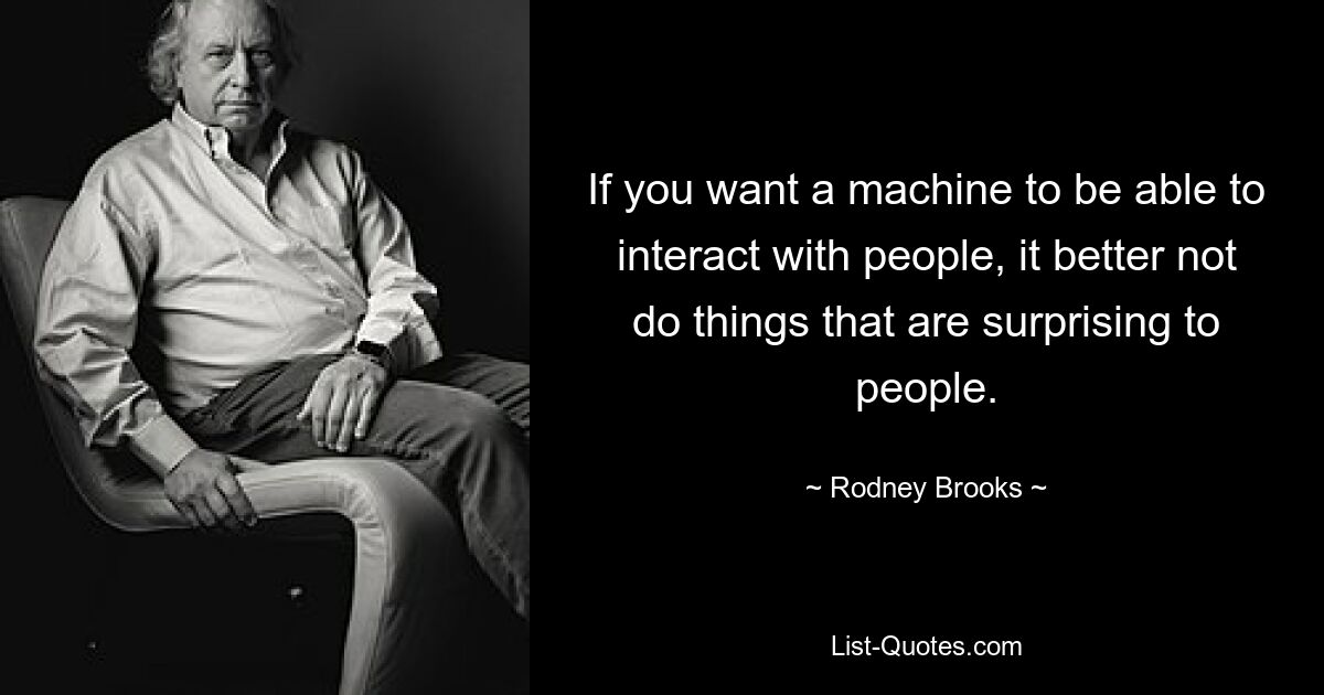 If you want a machine to be able to interact with people, it better not do things that are surprising to people. — © Rodney Brooks