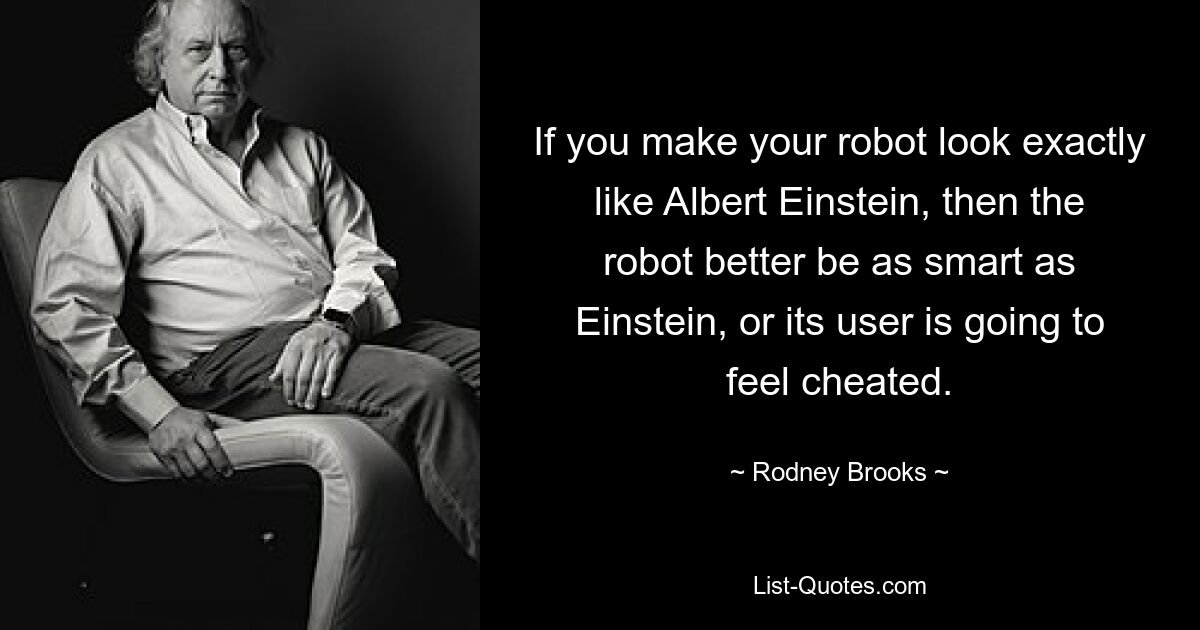 If you make your robot look exactly like Albert Einstein, then the robot better be as smart as Einstein, or its user is going to feel cheated. — © Rodney Brooks