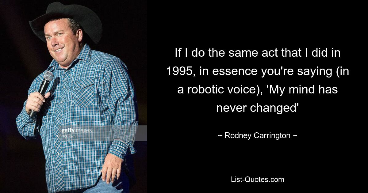 If I do the same act that I did in 1995, in essence you're saying (in a robotic voice), 'My mind has never changed' — © Rodney Carrington