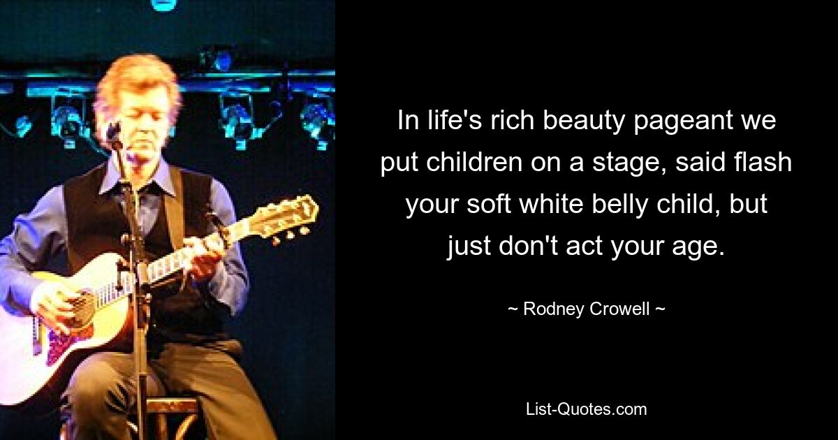 In life's rich beauty pageant we put children on a stage, said flash your soft white belly child, but just don't act your age. — © Rodney Crowell