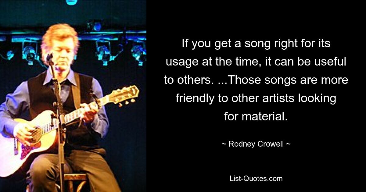 If you get a song right for its usage at the time, it can be useful to others. ...Those songs are more friendly to other artists looking for material. — © Rodney Crowell