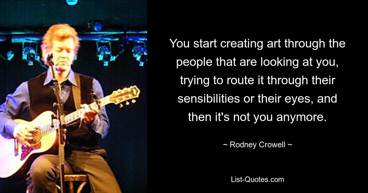 You start creating art through the people that are looking at you, trying to route it through their sensibilities or their eyes, and then it's not you anymore. — © Rodney Crowell