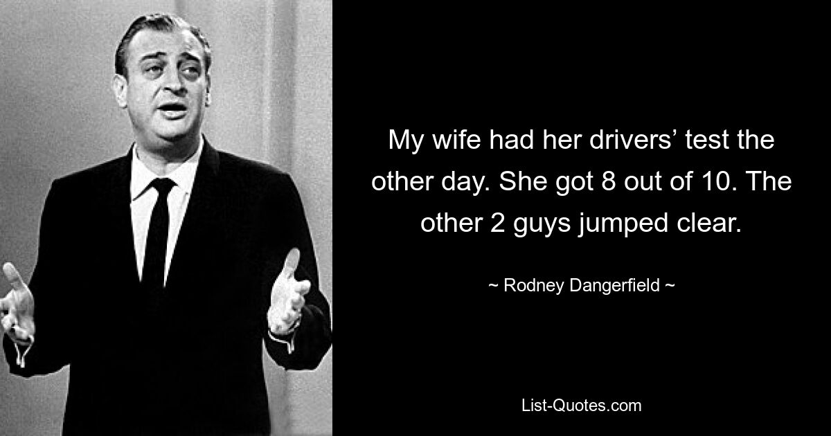 My wife had her drivers’ test the other day. She got 8 out of 10. The other 2 guys jumped clear. — © Rodney Dangerfield