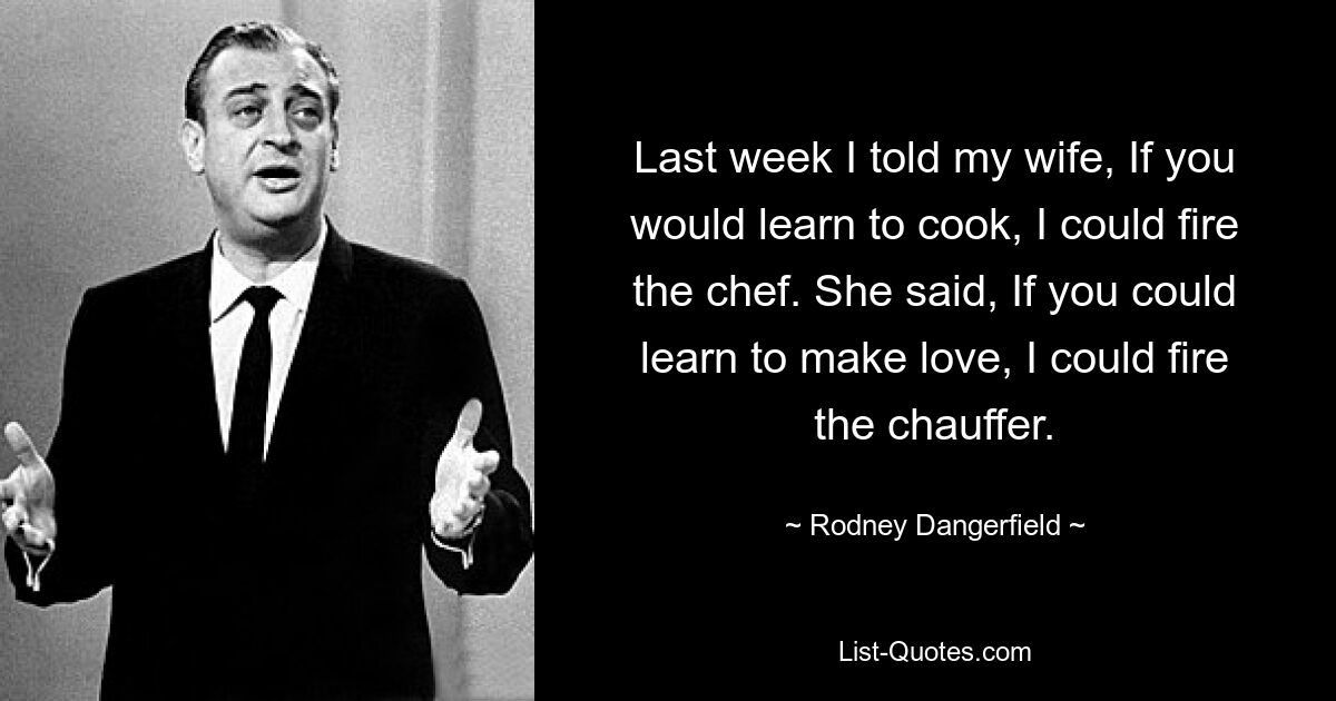 Last week I told my wife, If you would learn to cook, I could fire the chef. She said, If you could learn to make love, I could fire the chauffer. — © Rodney Dangerfield