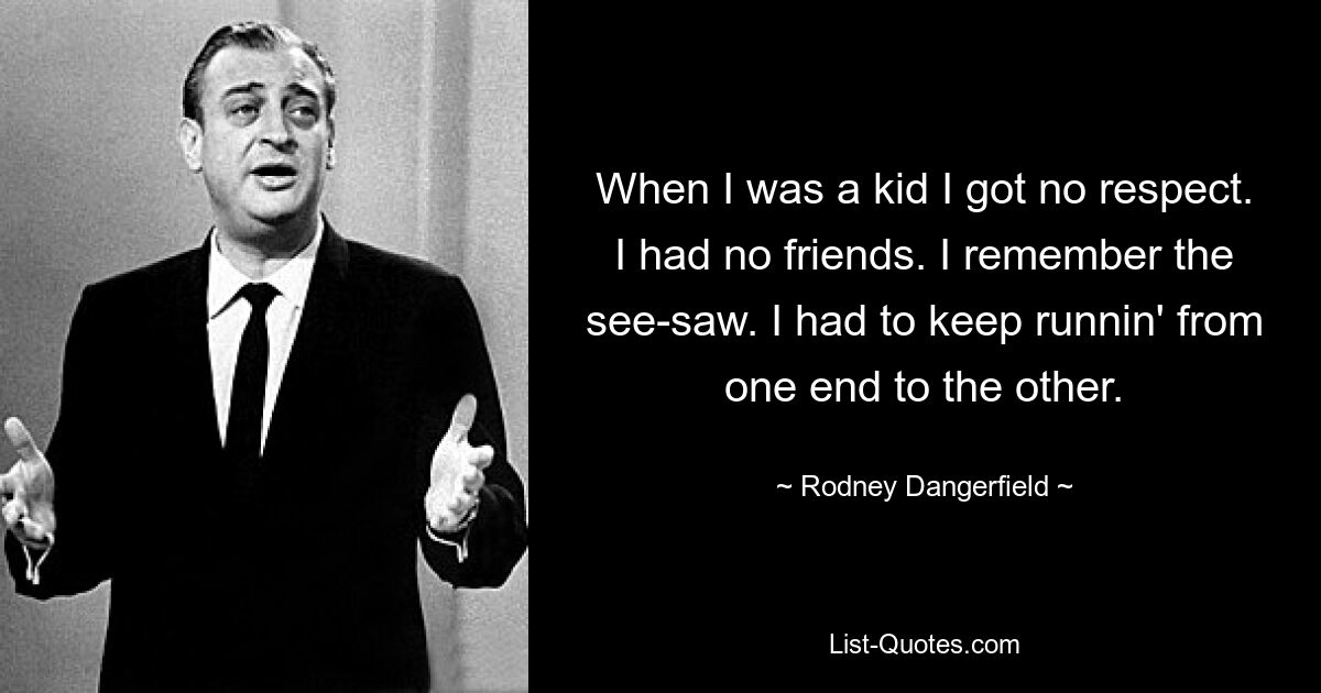 When I was a kid I got no respect. I had no friends. I remember the see-saw. I had to keep runnin' from one end to the other. — © Rodney Dangerfield