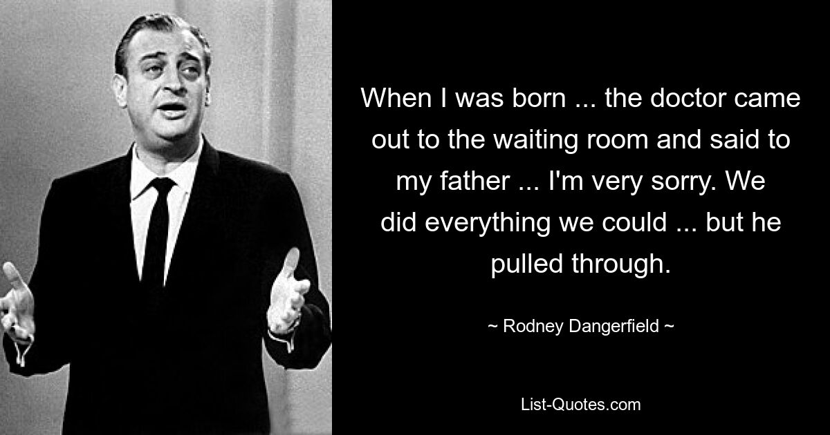 When I was born ... the doctor came out to the waiting room and said to my father ... I'm very sorry. We did everything we could ... but he pulled through. — © Rodney Dangerfield