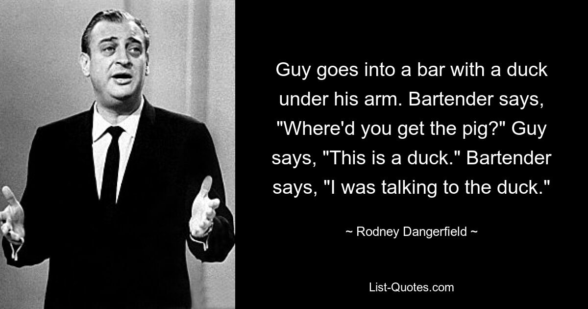 Guy goes into a bar with a duck under his arm. Bartender says, "Where'd you get the pig?" Guy says, "This is a duck." Bartender says, "I was talking to the duck." — © Rodney Dangerfield