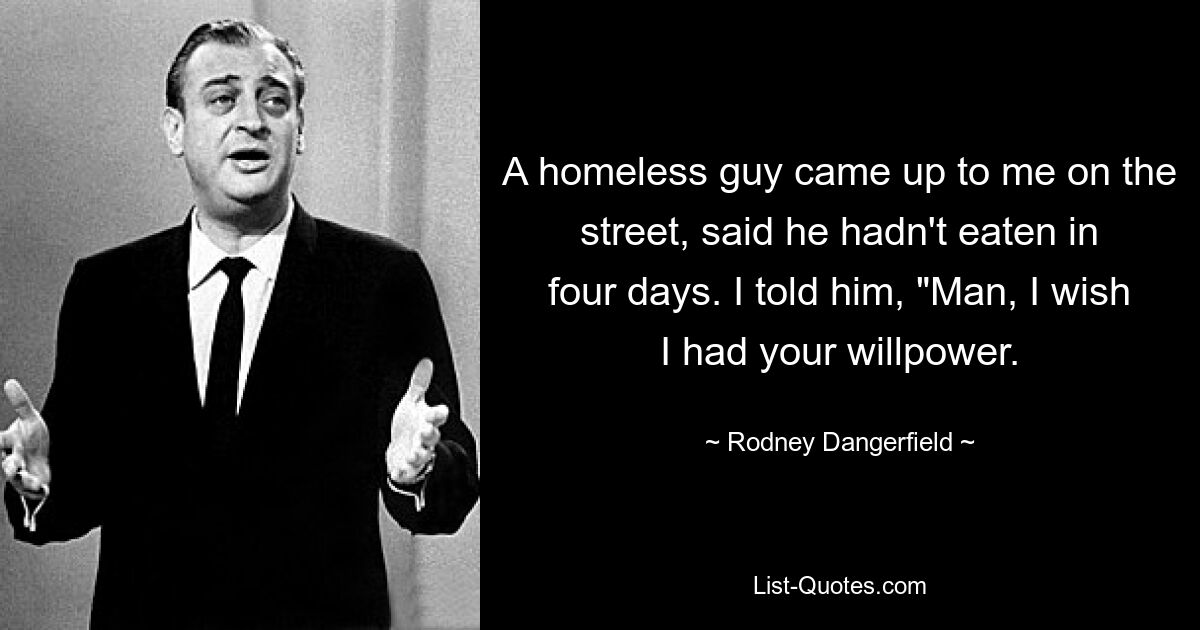 A homeless guy came up to me on the street, said he hadn't eaten in four days. I told him, "Man, I wish I had your willpower. — © Rodney Dangerfield