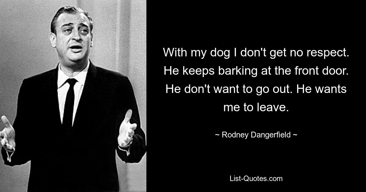 With my dog I don't get no respect. He keeps barking at the front door. He don't want to go out. He wants me to leave. — © Rodney Dangerfield