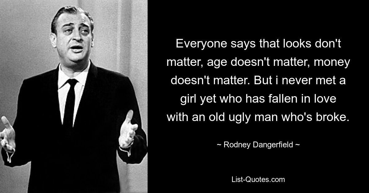 Everyone says that looks don't matter, age doesn't matter, money doesn't matter. But i never met a girl yet who has fallen in love with an old ugly man who's broke. — © Rodney Dangerfield