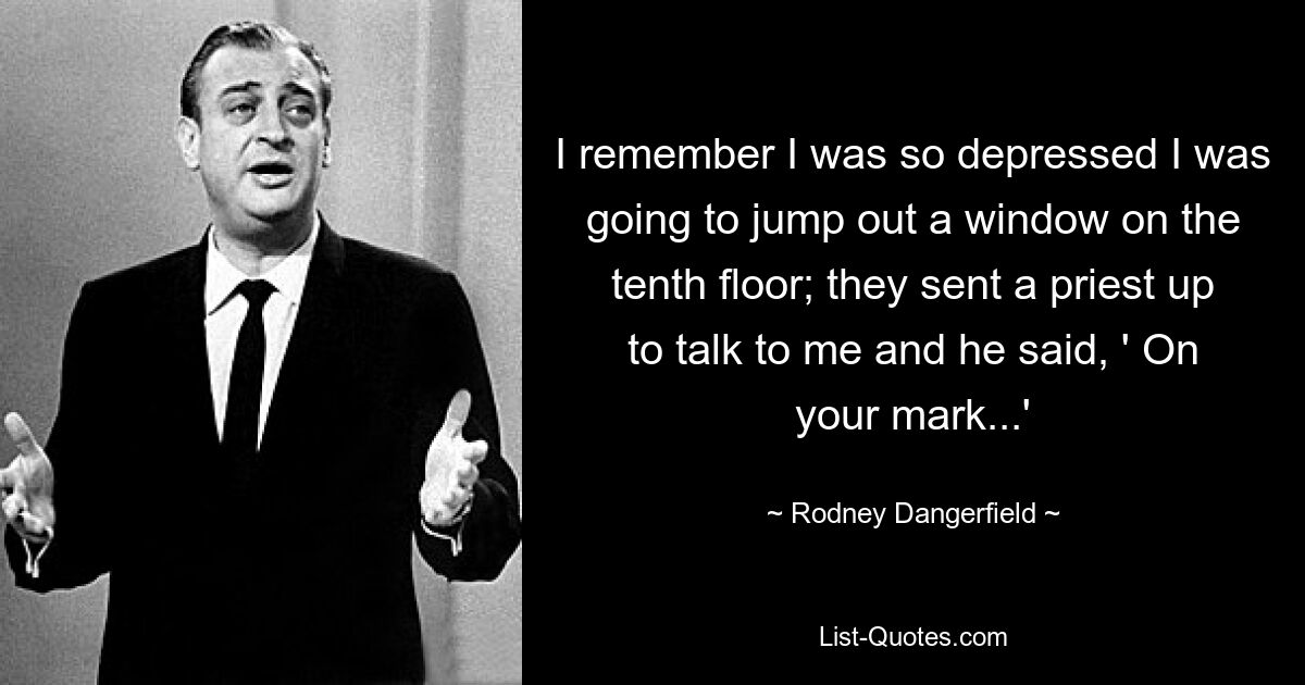 I remember I was so depressed I was going to jump out a window on the tenth floor; they sent a priest up to talk to me and he said, ' On your mark...' — © Rodney Dangerfield