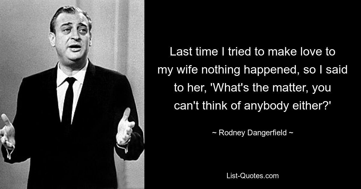 Last time I tried to make love to my wife nothing happened, so I said to her, 'What's the matter, you can't think of anybody either?' — © Rodney Dangerfield