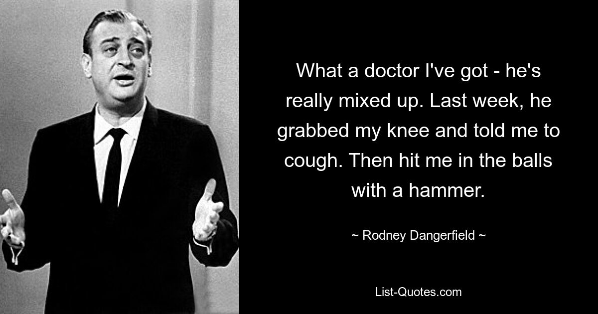 What a doctor I've got - he's really mixed up. Last week, he grabbed my knee and told me to cough. Then hit me in the balls with a hammer. — © Rodney Dangerfield