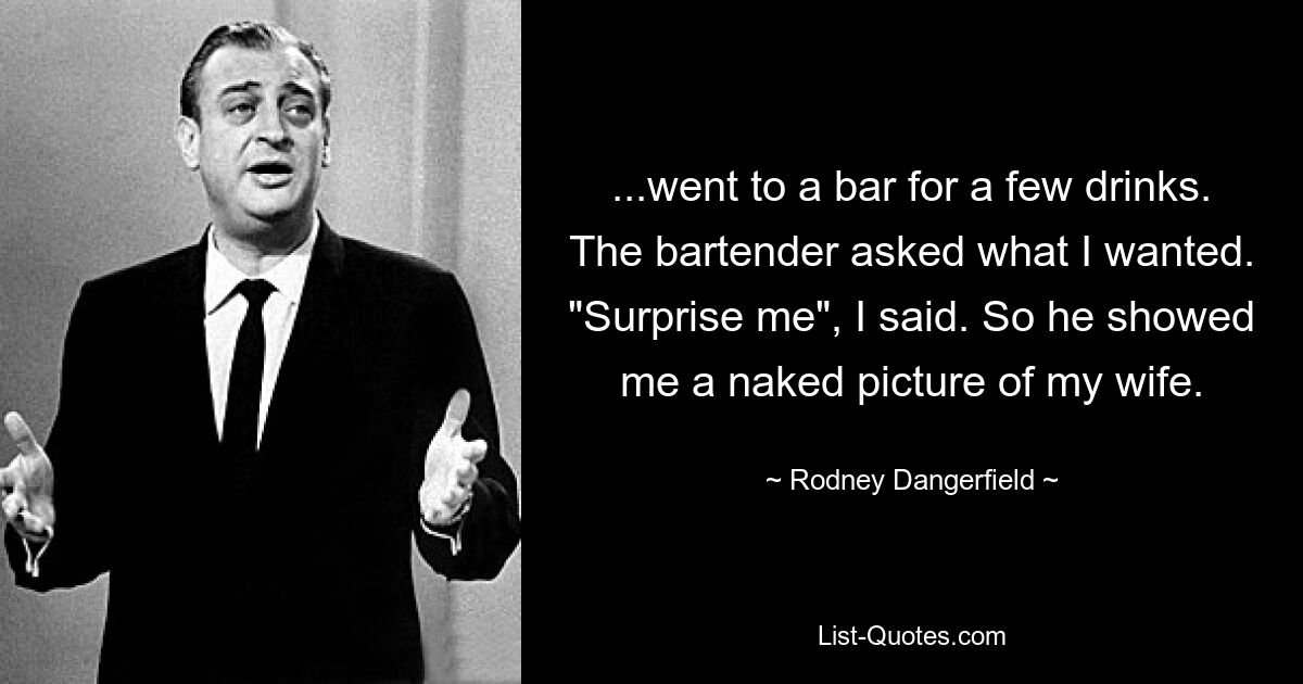 ...went to a bar for a few drinks. The bartender asked what I wanted. "Surprise me", I said. So he showed me a naked picture of my wife. — © Rodney Dangerfield