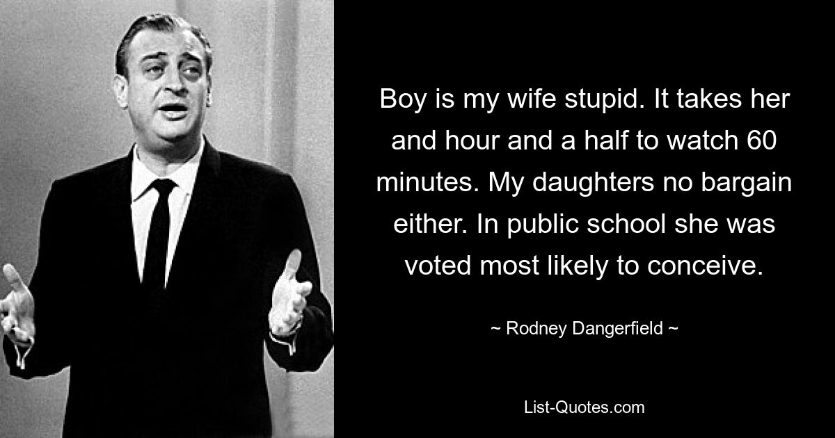 Boy is my wife stupid. It takes her and hour and a half to watch 60 minutes. My daughters no bargain either. In public school she was voted most likely to conceive. — © Rodney Dangerfield