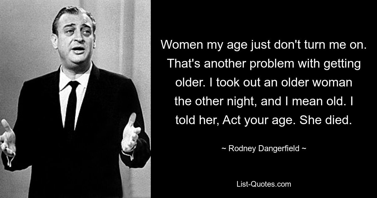 Women my age just don't turn me on. That's another problem with getting older. I took out an older woman the other night, and I mean old. I told her, Act your age. She died. — © Rodney Dangerfield