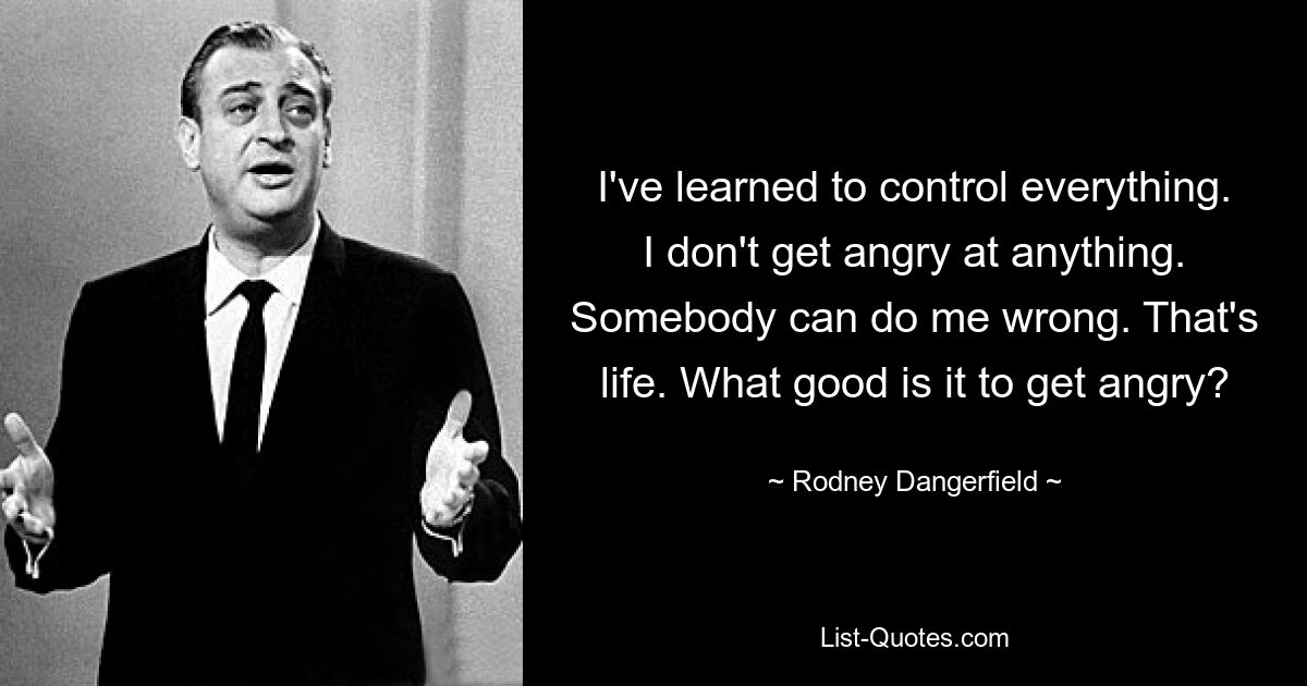 I've learned to control everything. I don't get angry at anything. Somebody can do me wrong. That's life. What good is it to get angry? — © Rodney Dangerfield