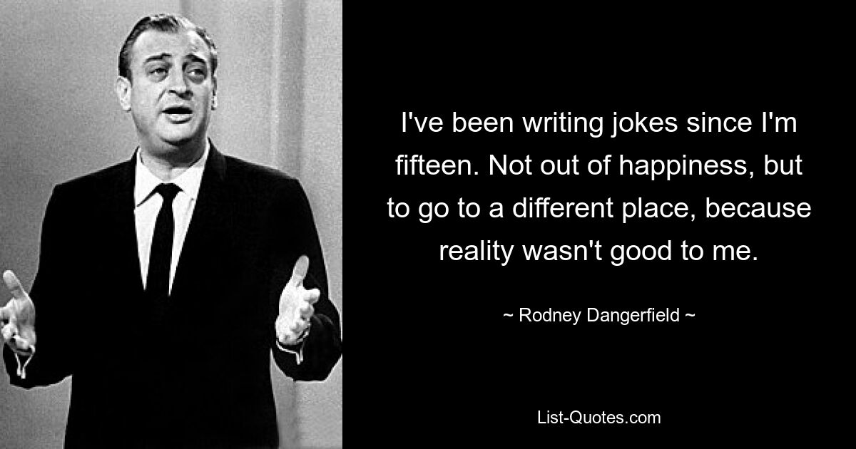 I've been writing jokes since I'm fifteen. Not out of happiness, but to go to a different place, because reality wasn't good to me. — © Rodney Dangerfield