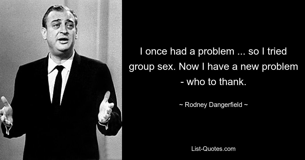 I once had a problem ... so I tried group sex. Now I have a new problem - who to thank. — © Rodney Dangerfield