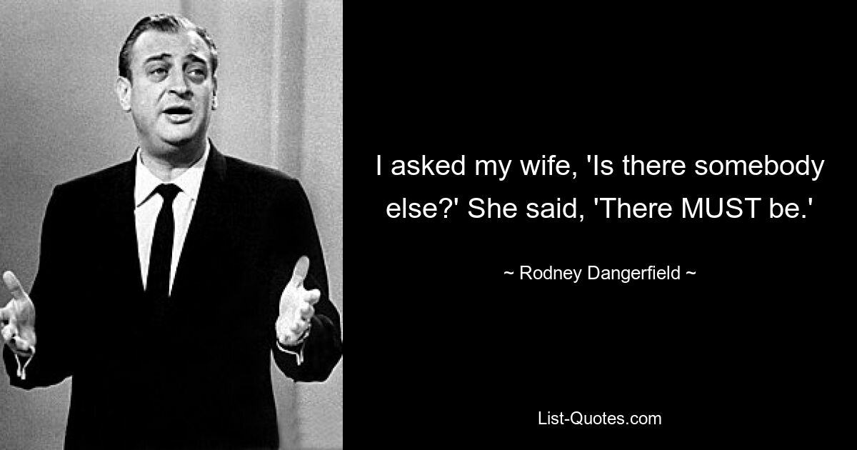 I asked my wife, 'Is there somebody else?' She said, 'There MUST be.' — © Rodney Dangerfield