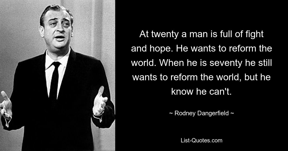 At twenty a man is full of fight and hope. He wants to reform the world. When he is seventy he still wants to reform the world, but he know he can't. — © Rodney Dangerfield