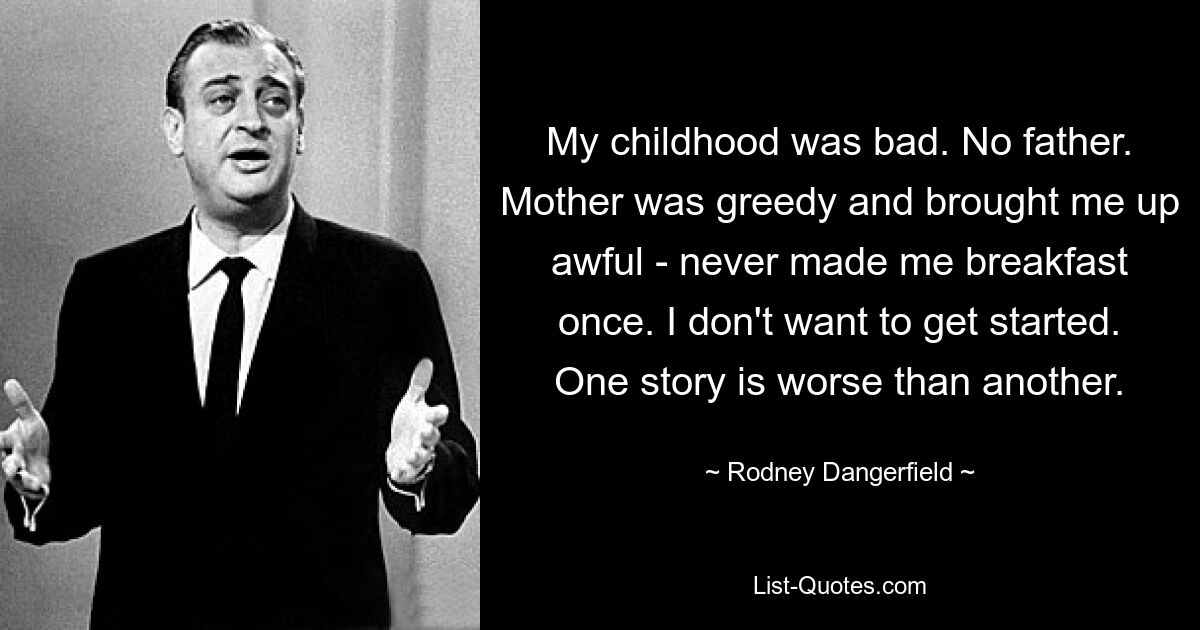 My childhood was bad. No father. Mother was greedy and brought me up awful - never made me breakfast once. I don't want to get started. One story is worse than another. — © Rodney Dangerfield