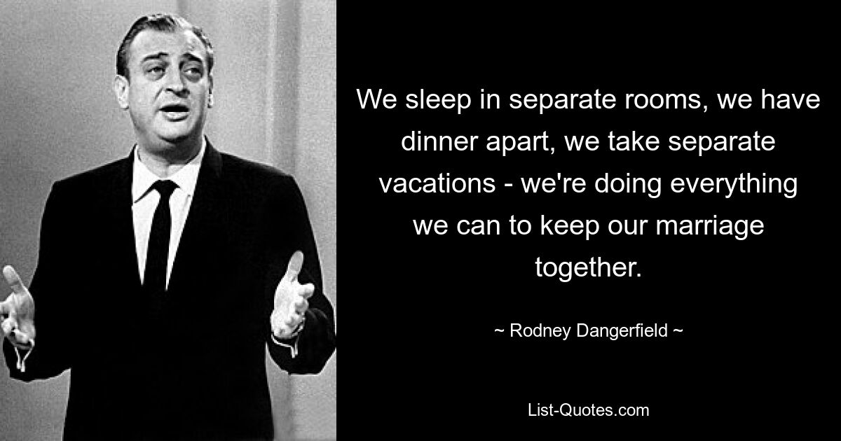 We sleep in separate rooms, we have dinner apart, we take separate vacations - we're doing everything we can to keep our marriage together. — © Rodney Dangerfield