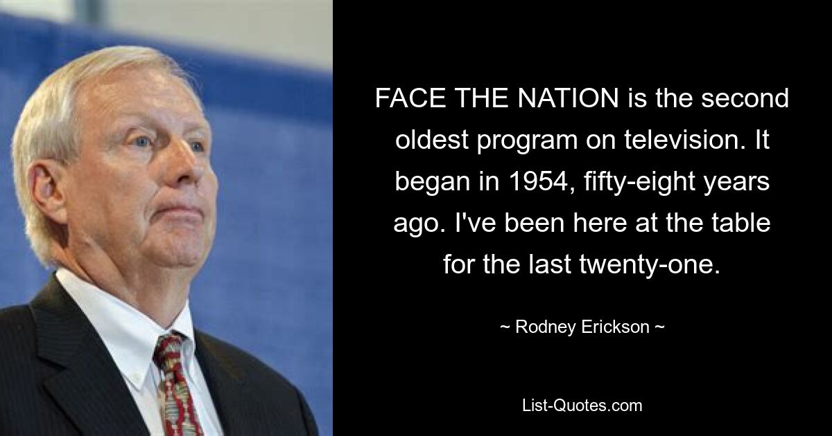 FACE THE NATION is the second oldest program on television. It began in 1954, fifty-eight years ago. I've been here at the table for the last twenty-one. — © Rodney Erickson