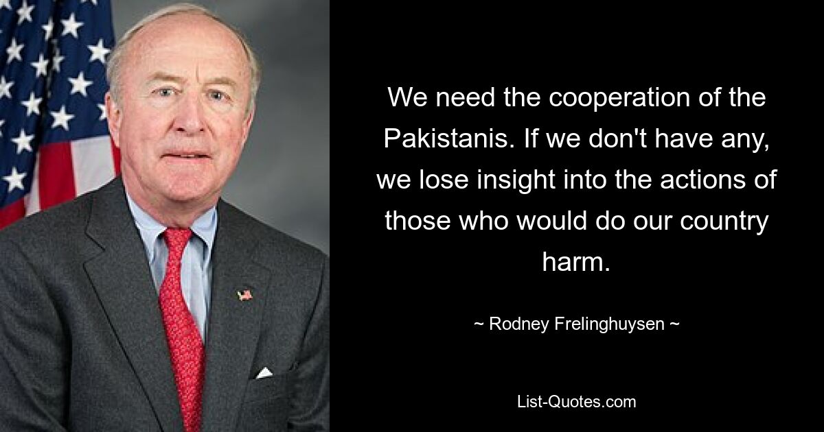 We need the cooperation of the Pakistanis. If we don't have any, we lose insight into the actions of those who would do our country harm. — © Rodney Frelinghuysen