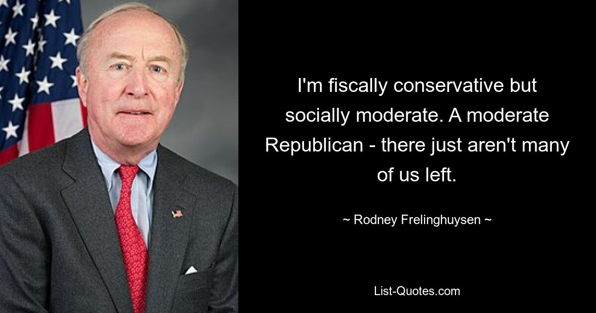 I'm fiscally conservative but socially moderate. A moderate Republican - there just aren't many of us left. — © Rodney Frelinghuysen