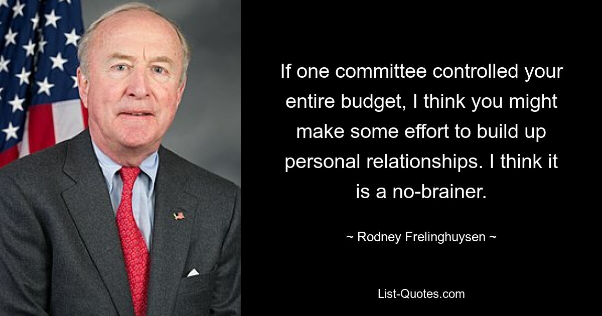 If one committee controlled your entire budget, I think you might make some effort to build up personal relationships. I think it is a no-brainer. — © Rodney Frelinghuysen