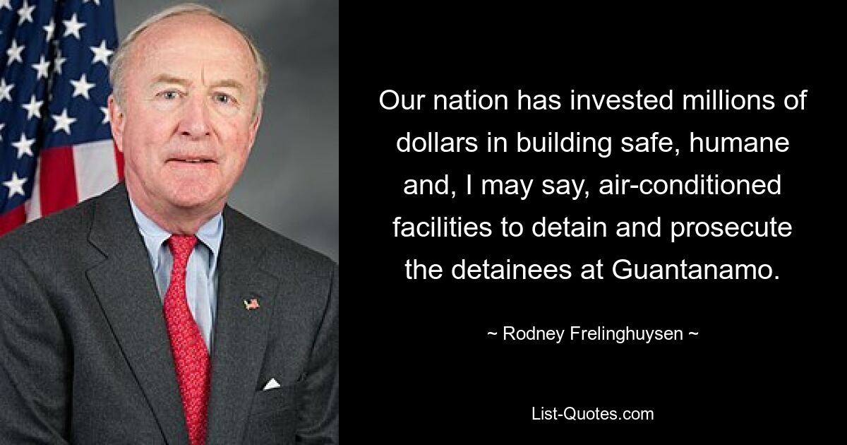 Our nation has invested millions of dollars in building safe, humane and, I may say, air-conditioned facilities to detain and prosecute the detainees at Guantanamo. — © Rodney Frelinghuysen