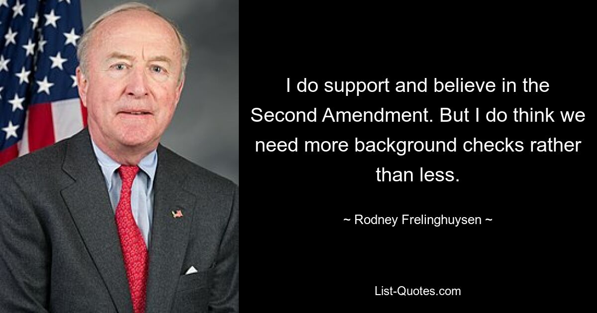 I do support and believe in the Second Amendment. But I do think we need more background checks rather than less. — © Rodney Frelinghuysen