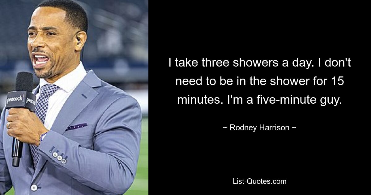 I take three showers a day. I don't need to be in the shower for 15 minutes. I'm a five-minute guy. — © Rodney Harrison