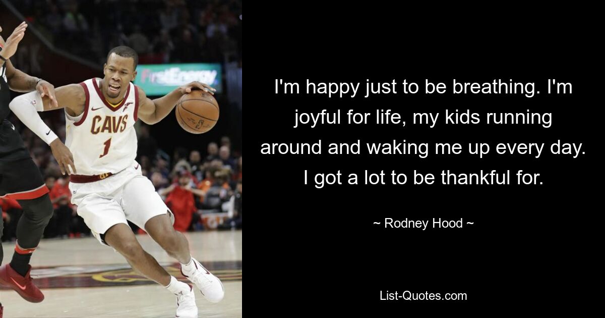 I'm happy just to be breathing. I'm joyful for life, my kids running around and waking me up every day. I got a lot to be thankful for. — © Rodney Hood