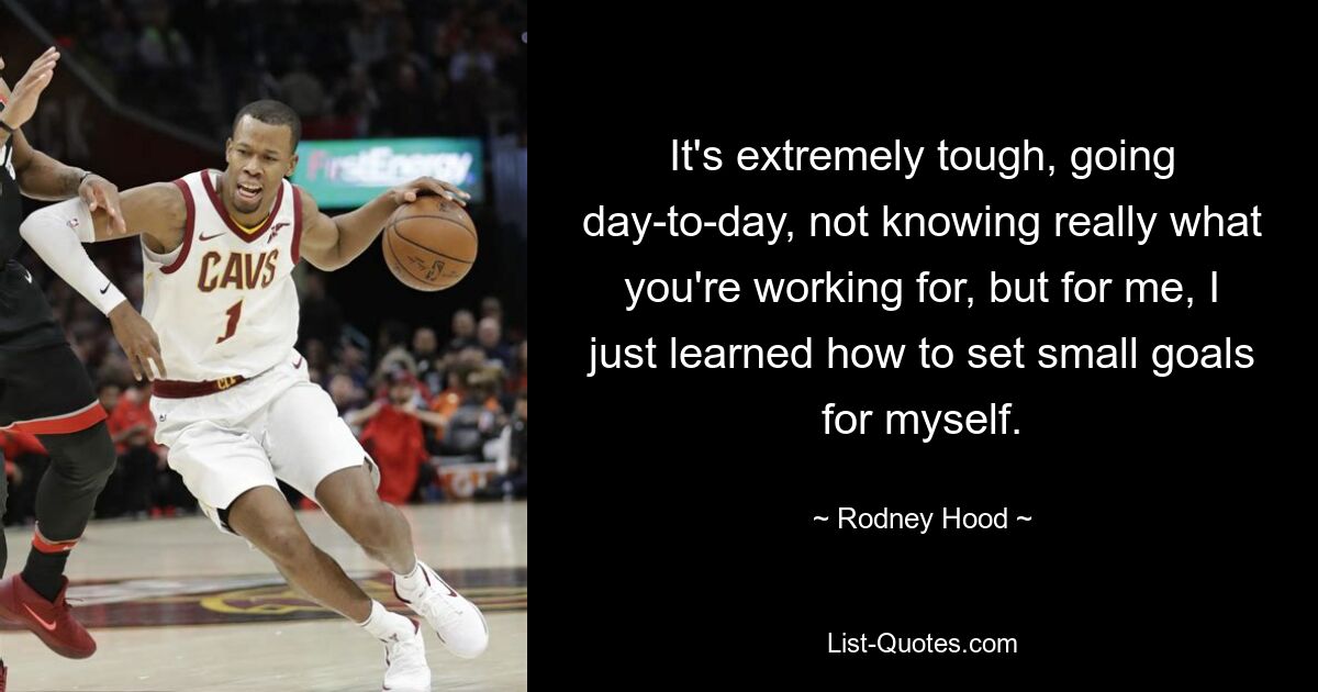 It's extremely tough, going day-to-day, not knowing really what you're working for, but for me, I just learned how to set small goals for myself. — © Rodney Hood