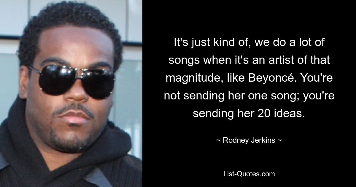 It's just kind of, we do a lot of songs when it's an artist of that magnitude, like Beyoncé. You're not sending her one song; you're sending her 20 ideas. — © Rodney Jerkins